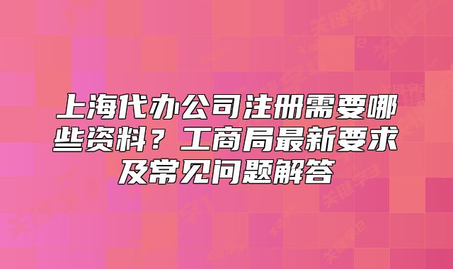 上海代辦公司注冊(cè)需要哪些資料？工商局最新要求及常見問題解答