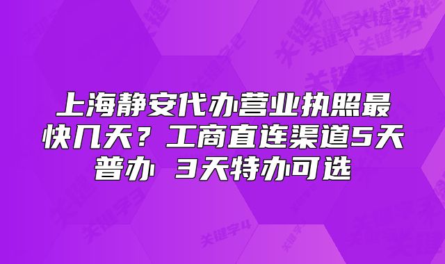 上海靜安代辦營業(yè)執(zhí)照最快幾天？工商直連渠道5天普辦 3天特辦可選