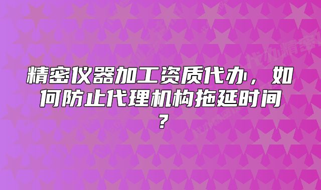 精密儀器加工資質(zhì)代辦，如何防止代理機(jī)構(gòu)拖延時間？