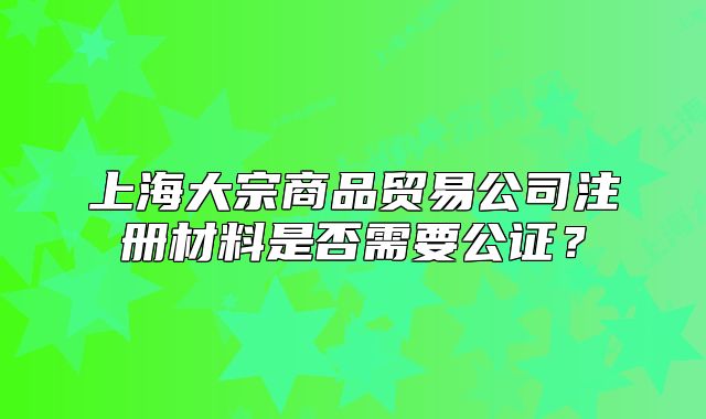 上海大宗商品貿(mào)易公司注冊(cè)材料是否需要公證？