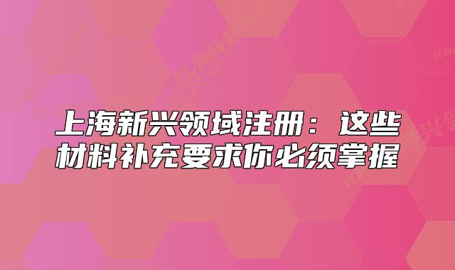 上海新興領域注冊：這些材料補充要求你必須掌握