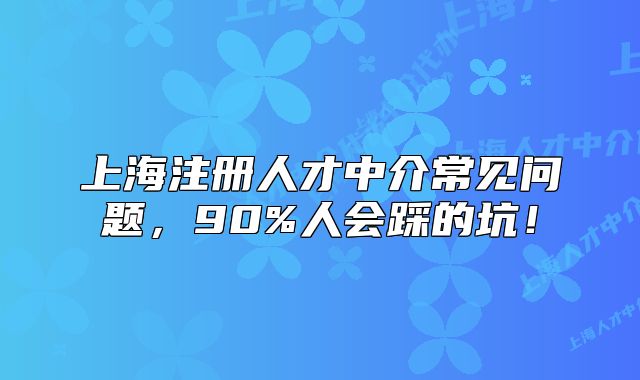 上海注冊(cè)人才中介常見(jiàn)問(wèn)題，90%人會(huì)踩的坑！