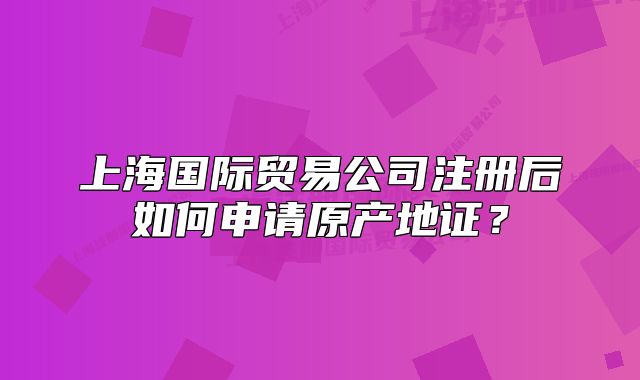 上海國際貿易公司注冊后如何申請原產地證？