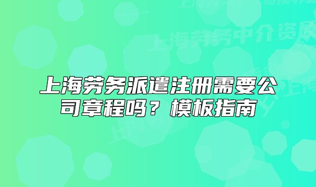 上海勞務(wù)派遣注冊(cè)需要公司章程嗎？模板指南