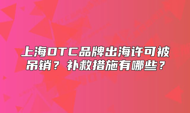 上海DTC品牌出海許可被吊銷(xiāo)？補(bǔ)救措施有哪些？