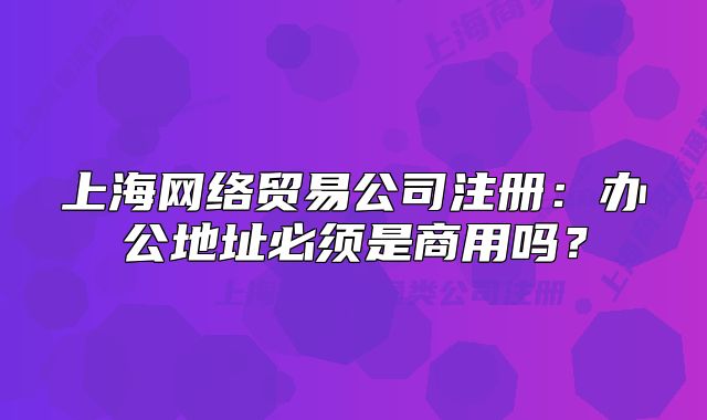 上海網(wǎng)絡(luò)貿(mào)易公司注冊：辦公地址必須是商用嗎？