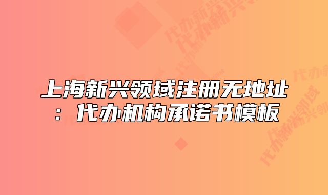 上海新興領(lǐng)域注冊無地址：代辦機構(gòu)承諾書模板
