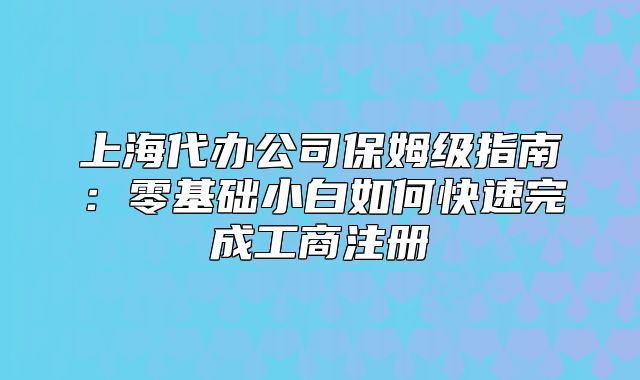 上海代辦公司保姆級指南:零基礎小白如何快速完成工商注冊