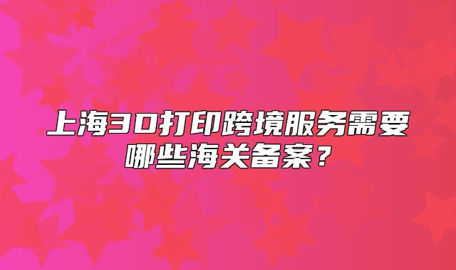 上海3D打印跨境服務需要哪些海關(guān)備案？
