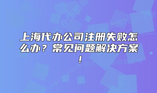 上海代辦公司注冊失敗怎么辦？常見問題解決方案！