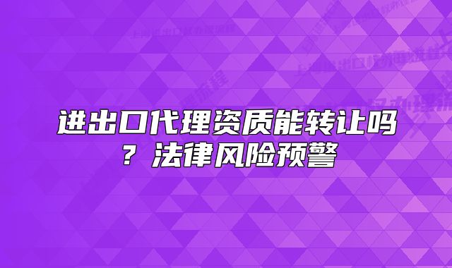 進出口代理資質能轉讓嗎？法律風險預警