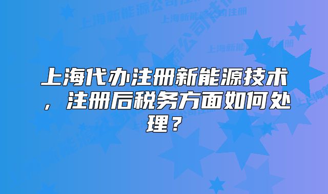 上海代辦注冊新能源技術(shù)，注冊后稅務(wù)方面如何處理？