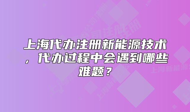 上海代辦注冊(cè)新能源技術(shù)，代辦過(guò)程中會(huì)遇到哪些難題？