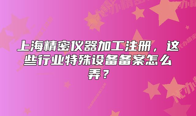 上海精密儀器加工注冊，這些行業(yè)特殊設(shè)備備案怎么弄？