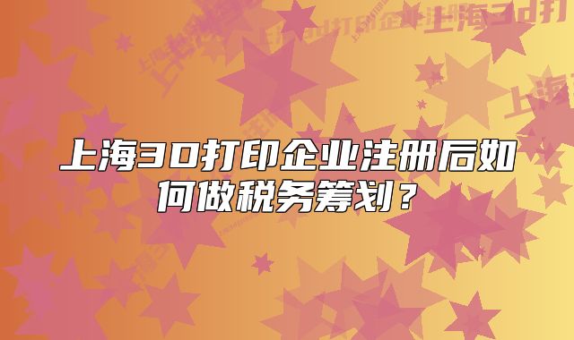 上海3D打印企業(yè)注冊后如何做稅務(wù)籌劃？