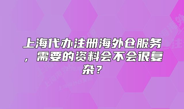 上海代辦注冊海外倉服務，需要的資料會不會很復雜？