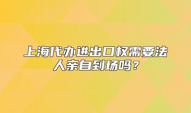 上海代辦進出口權需要法人親自到場嗎？