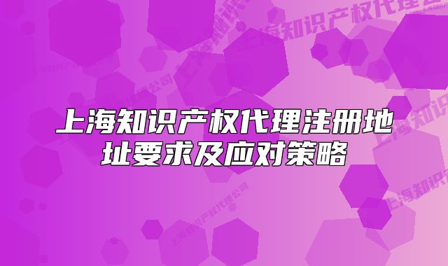 上海知識產(chǎn)權(quán)代理注冊地址要求及應(yīng)對策略