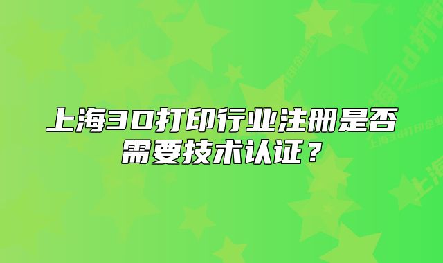 上海3D打印行業(yè)注冊是否需要技術認證？