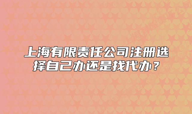 上海有限責任公司注冊選擇自己辦還是找代辦？