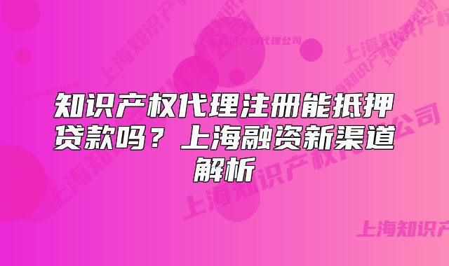 知識(shí)產(chǎn)權(quán)代理注冊能抵押貸款嗎？上海融資新渠道解析