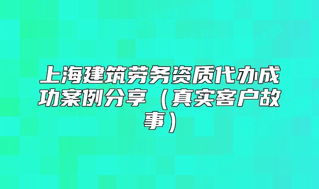 上海建筑勞務(wù)資質(zhì)代辦成功案例分享（真實(shí)客戶故事）
