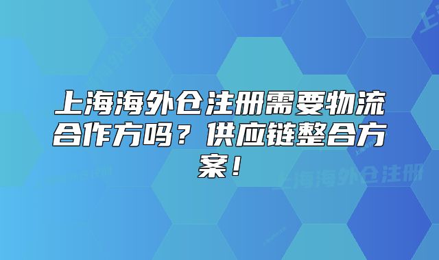 上海海外倉注冊需要物流合作方嗎？供應鏈整合方案！