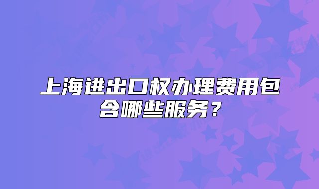 上海進(jìn)出口權(quán)辦理費(fèi)用包含哪些服務(wù)？