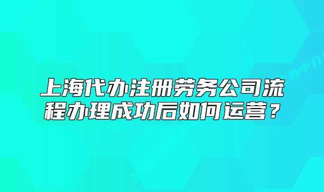 上海代辦注冊勞務(wù)公司流程辦理成功后如何運營？