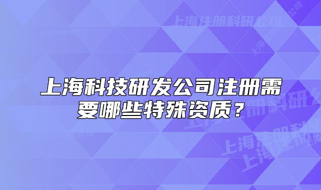 上海科技研發(fā)公司注冊(cè)需要哪些特殊資質(zhì)？