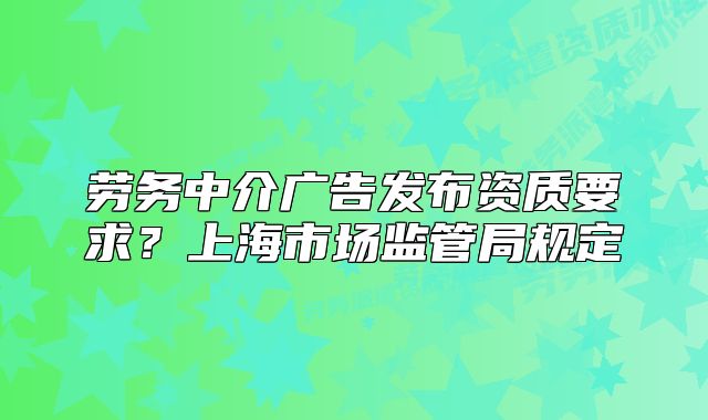 勞務(wù)中介廣告發(fā)布資質(zhì)要求？上海市場(chǎng)監(jiān)管局規(guī)定