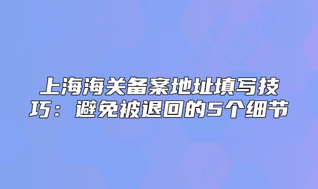 上海海關(guān)備案地址填寫(xiě)技巧：避免被退回的5個(gè)細(xì)節(jié)