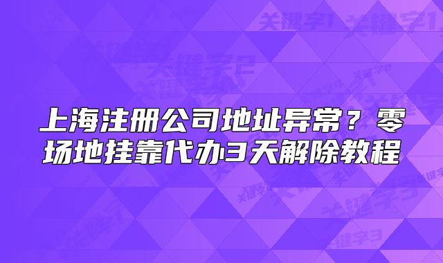 上海注冊(cè)公司地址異常？零場(chǎng)地掛靠代辦3天解除教程