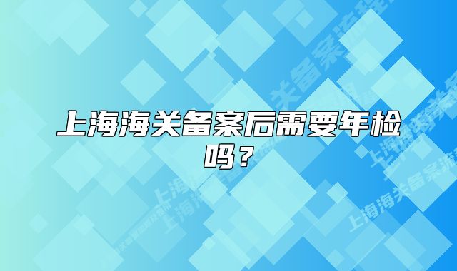 上海海關(guān)備案后需要年檢嗎？
