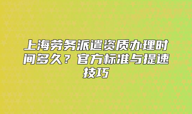上海勞務(wù)派遣資質(zhì)辦理時(shí)間多久？官方標(biāo)準(zhǔn)與提速技巧