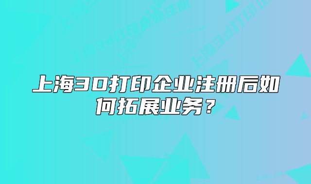 上海3D打印企業(yè)注冊后如何拓展業(yè)務(wù)？
