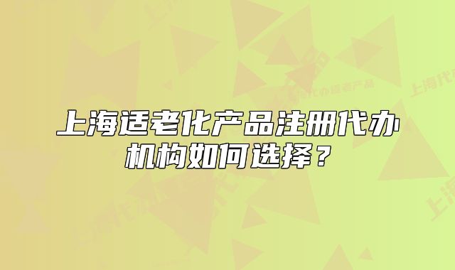 上海適老化產(chǎn)品注冊(cè)代辦機(jī)構(gòu)如何選擇？
