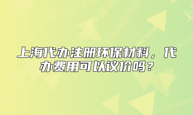 上海代辦注冊環(huán)保材料，代辦費用可以議價嗎？