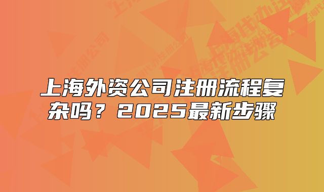 上海外資公司注冊(cè)流程復(fù)雜嗎？2025最新步驟