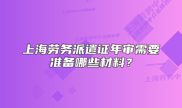 上海勞務(wù)派遣證年審需要準備哪些材料？