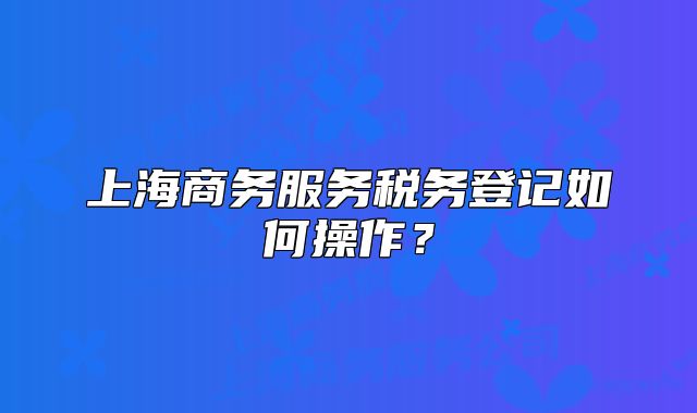 上海商務(wù)服務(wù)稅務(wù)登記如何操作？