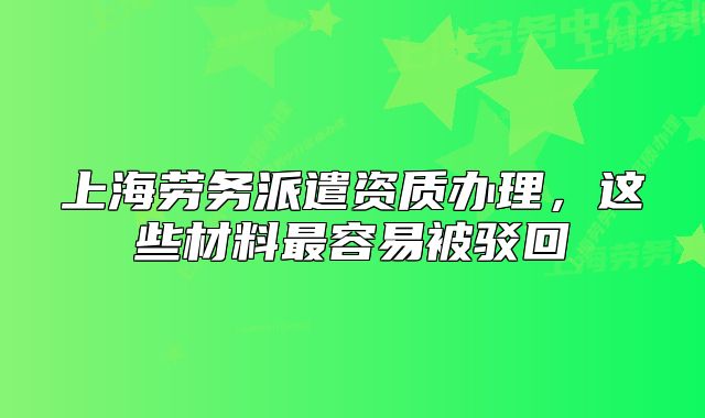 上海勞務(wù)派遣資質(zhì)辦理，這些材料最容易被駁回