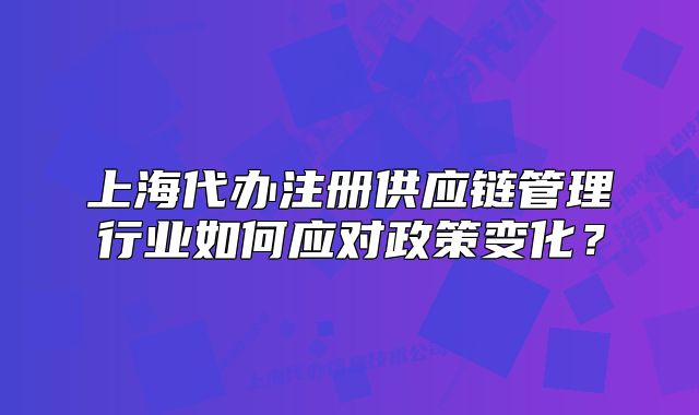 上海代辦注冊供應(yīng)鏈管理行業(yè)如何應(yīng)對政策變化？