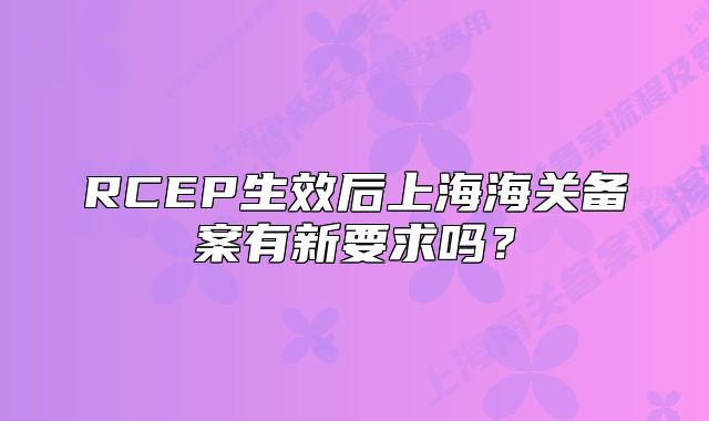 RCEP生效后上海海關備案有新要求嗎？