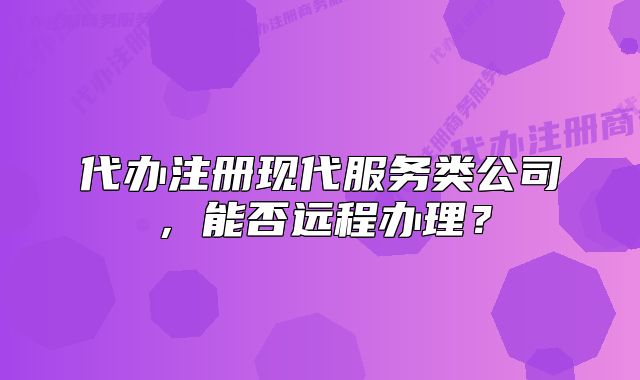 代辦注冊(cè)現(xiàn)代服務(wù)類公司，能否遠(yuǎn)程辦理？