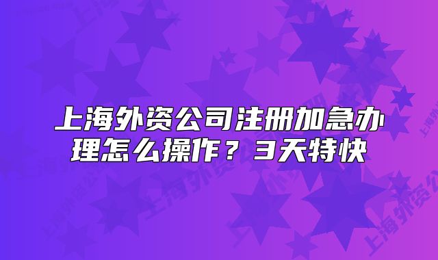 上海外資公司注冊(cè)加急辦理怎么操作？3天特快