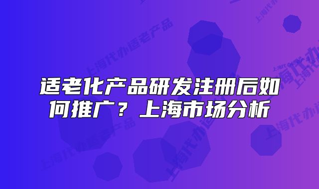 適老化產(chǎn)品研發(fā)注冊(cè)后如何推廣？上海市場(chǎng)分析