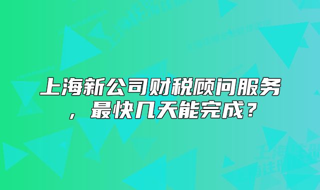 上海新公司財稅顧問服務(wù)，最快幾天能完成？