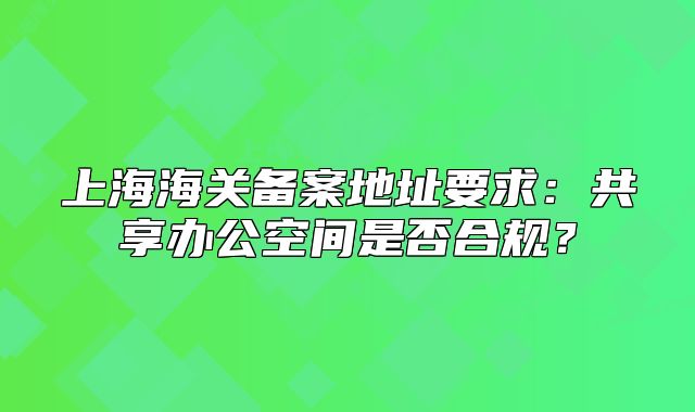 上海海關(guān)備案地址要求：共享辦公空間是否合規(guī)？
