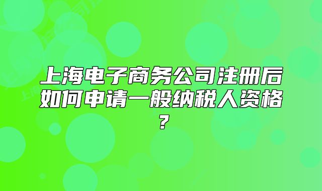 上海電子商務(wù)公司注冊后如何申請一般納稅人資格？